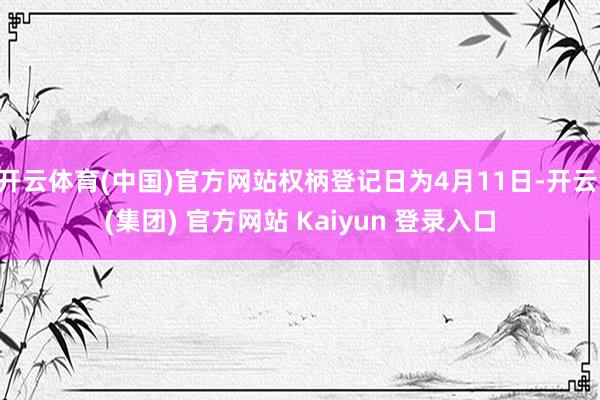 开云体育(中国)官方网站权柄登记日为4月11日-开云 (集团) 官方网站 Kaiyun 登录入口