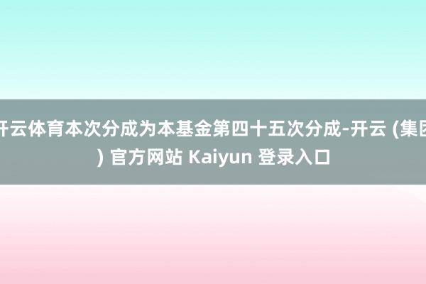 开云体育本次分成为本基金第四十五次分成-开云 (集团) 官方网站 Kaiyun 登录入口