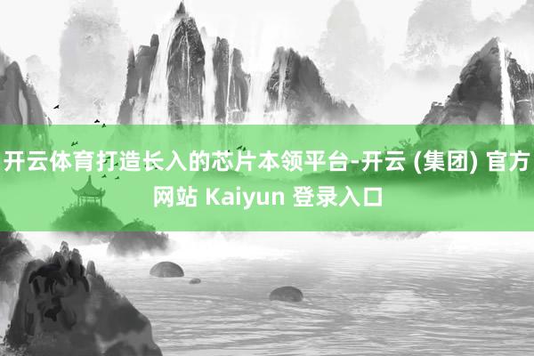 开云体育打造长入的芯片本领平台-开云 (集团) 官方网站 Kaiyun 登录入口