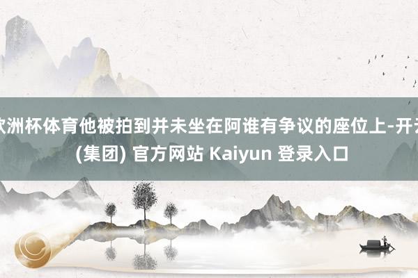 欧洲杯体育他被拍到并未坐在阿谁有争议的座位上-开云 (集团) 官方网站 Kaiyun 登录入口