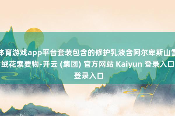 体育游戏app平台套装包含的修护乳液含阿尔卑斯山雪绒花索要物-开云 (集团) 官方网站 Kaiyun 登录入口