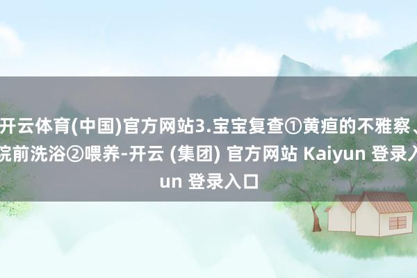 开云体育(中国)官方网站3.宝宝复查①黄疸的不雅察、出院前洗浴②喂养-开云 (集团) 官方网站 Kaiyun 登录入口