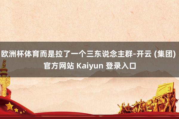 欧洲杯体育而是拉了一个三东说念主群-开云 (集团) 官方网站 Kaiyun 登录入口