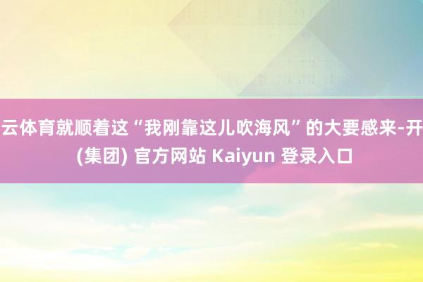 开云体育就顺着这“我刚靠这儿吹海风”的大要感来-开云 (集团) 官方网站 Kaiyun 登录入口
