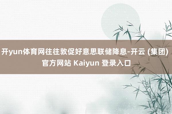开yun体育网往往敦促好意思联储降息-开云 (集团) 官方网站 Kaiyun 登录入口