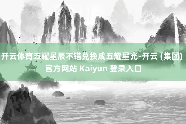 开云体育五耀星辰不错兑换成五耀星光-开云 (集团) 官方网站 Kaiyun 登录入口