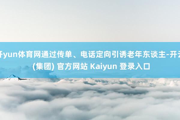 开yun体育网通过传单、电话定向引诱老年东谈主-开云 (集团) 官方网站 Kaiyun 登录入口