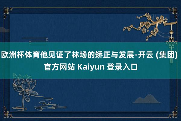 欧洲杯体育他见证了林场的矫正与发展-开云 (集团) 官方网站 Kaiyun 登录入口