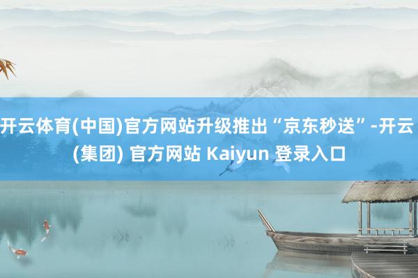 开云体育(中国)官方网站升级推出“京东秒送”-开云 (集团) 官方网站 Kaiyun 登录入口