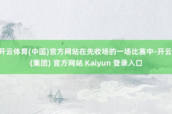 开云体育(中国)官方网站在先收场的一场比赛中-开云 (集团) 官方网站 Kaiyun 登录入口