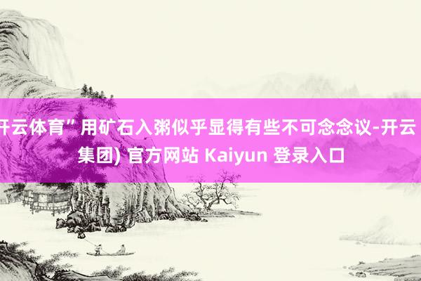 开云体育”用矿石入粥似乎显得有些不可念念议-开云 (集团) 官方网站 Kaiyun 登录入口
