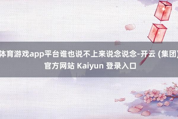 体育游戏app平台谁也说不上来说念说念-开云 (集团) 官方网站 Kaiyun 登录入口