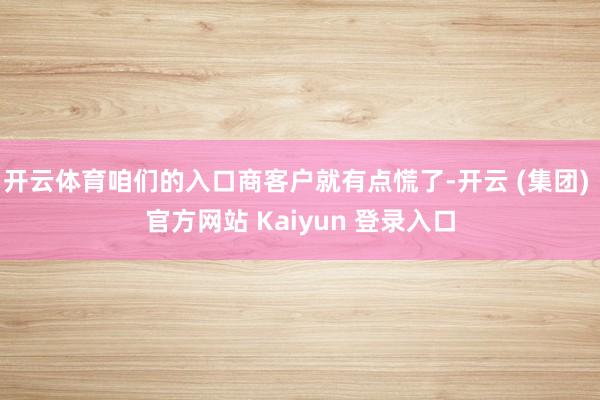 开云体育咱们的入口商客户就有点慌了-开云 (集团) 官方网站 Kaiyun 登录入口