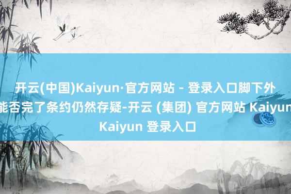 开云(中国)Kaiyun·官方网站 - 登录入口脚下外界对两边能否完了条约仍然存疑-开云 (集团) 官方网站 Kaiyun 登录入口