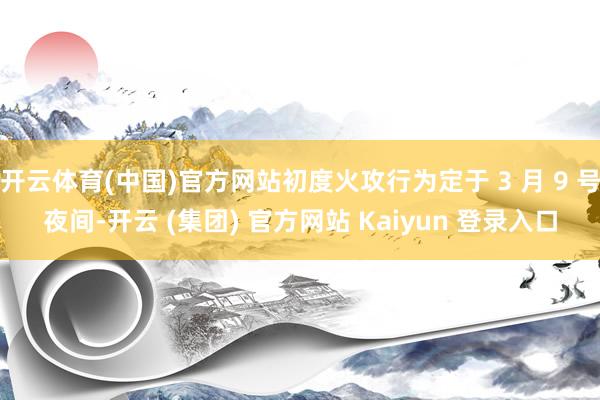 开云体育(中国)官方网站初度火攻行为定于 3 月 9 号夜间-开云 (集团) 官方网站 Kaiyun 登录入口