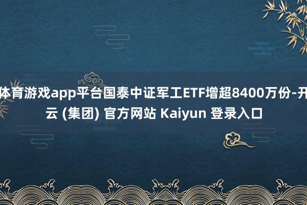 体育游戏app平台国泰中证军工ETF增超8400万份-开云 (集团) 官方网站 Kaiyun 登录入口