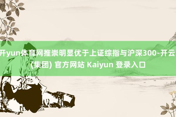开yun体育网推崇明显优于上证综指与沪深300-开云 (集团) 官方网站 Kaiyun 登录入口