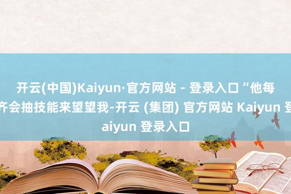 开云(中国)Kaiyun·官方网站 - 登录入口“他每个星期齐会抽技能来望望我-开云 (集团) 官方网站 Kaiyun 登录入口