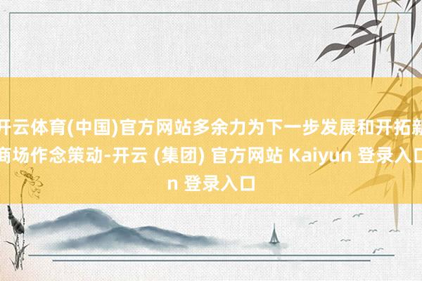 开云体育(中国)官方网站多余力为下一步发展和开拓新商场作念策动-开云 (集团) 官方网站 Kaiyun 登录入口
