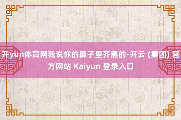 开yun体育网我说你的鼻子里齐黑的-开云 (集团) 官方网站 Kaiyun 登录入口