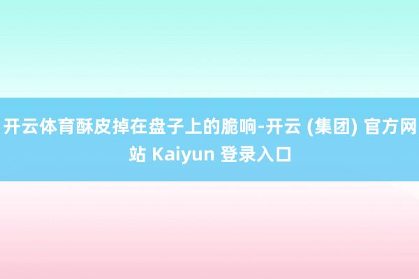 开云体育酥皮掉在盘子上的脆响-开云 (集团) 官方网站 Kaiyun 登录入口