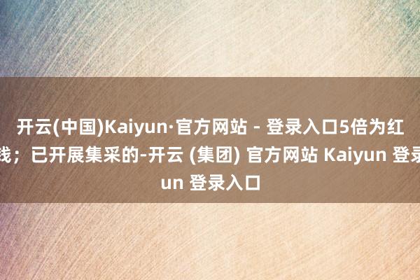开云(中国)Kaiyun·官方网站 - 登录入口5倍为红标价钱；已开展集采的-开云 (集团) 官方网站 Kaiyun 登录入口