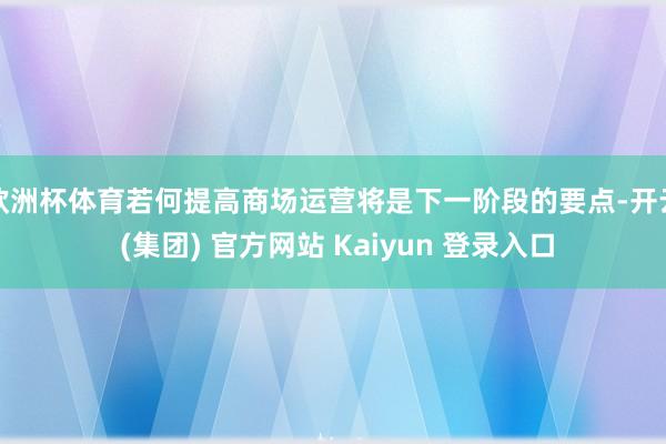 欧洲杯体育若何提高商场运营将是下一阶段的要点-开云 (集团) 官方网站 Kaiyun 登录入口