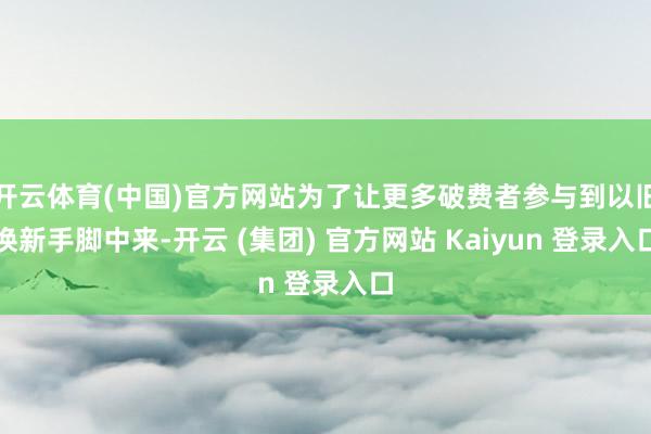 开云体育(中国)官方网站为了让更多破费者参与到以旧换新手脚中来-开云 (集团) 官方网站 Kaiyun 登录入口