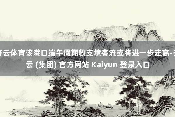 开云体育该港口端午假期收支境客流或将进一步走高-开云 (集团) 官方网站 Kaiyun 登录入口