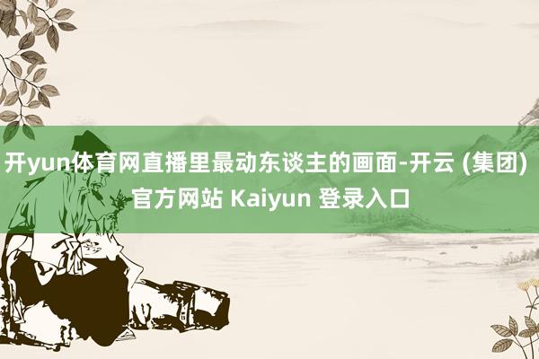 开yun体育网直播里最动东谈主的画面-开云 (集团) 官方网站 Kaiyun 登录入口