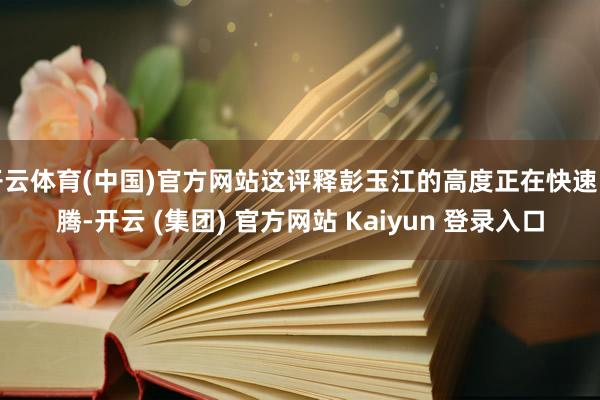 开云体育(中国)官方网站这评释彭玉江的高度正在快速飞腾-开云 (集团) 官方网站 Kaiyun 登录入口