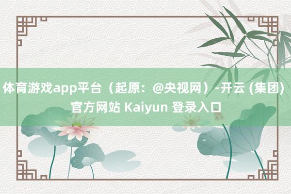 体育游戏app平台（起原：@央视网）-开云 (集团) 官方网站 Kaiyun 登录入口