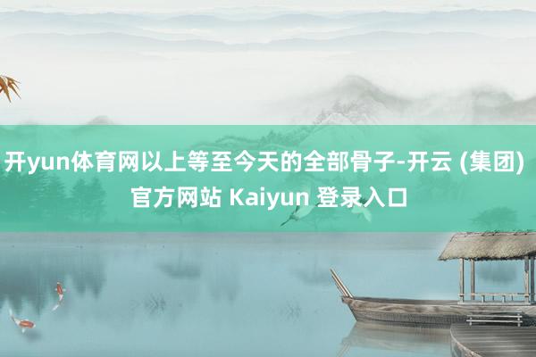 开yun体育网以上等至今天的全部骨子-开云 (集团) 官方网站 Kaiyun 登录入口