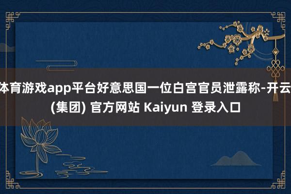 体育游戏app平台好意思国一位白宫官员泄露称-开云 (集团) 官方网站 Kaiyun 登录入口