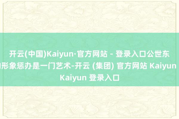 开云(中国)Kaiyun·官方网站 - 登录入口公世东谈主物的形象惩办是一门艺术-开云 (集团) 官方网站 Kaiyun 登录入口
