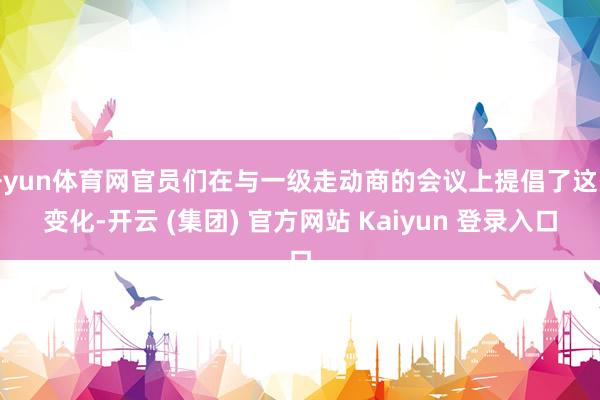 开yun体育网官员们在与一级走动商的会议上提倡了这些变化-开云 (集团) 官方网站 Kaiyun 登录入口