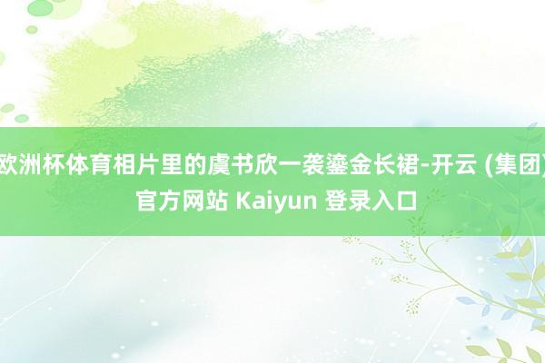 欧洲杯体育相片里的虞书欣一袭鎏金长裙-开云 (集团) 官方网站 Kaiyun 登录入口