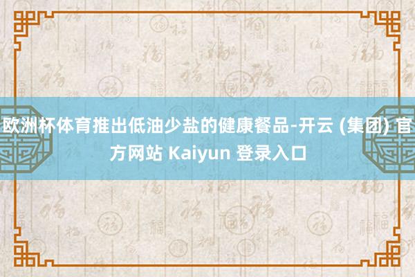 欧洲杯体育推出低油少盐的健康餐品-开云 (集团) 官方网站 Kaiyun 登录入口