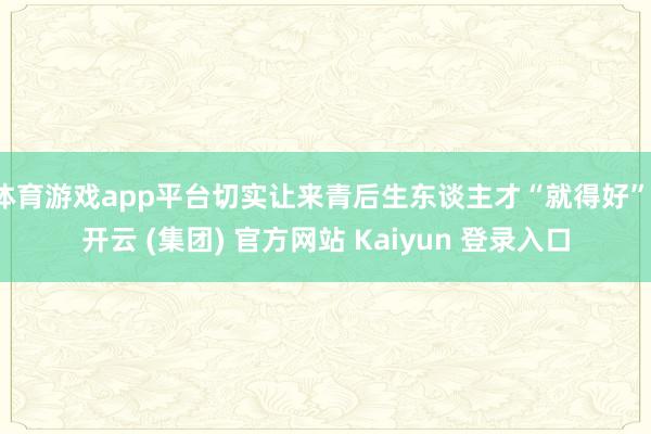 体育游戏app平台切实让来青后生东谈主才“就得好”-开云 (集团) 官方网站 Kaiyun 登录入口