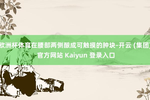 欧洲杯体育在腰部两侧酿成可触摸的肿块-开云 (集团) 官方网站 Kaiyun 登录入口