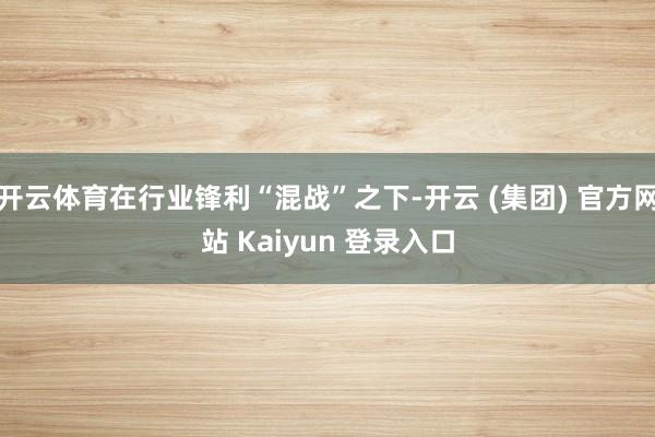 开云体育在行业锋利“混战”之下-开云 (集团) 官方网站 Kaiyun 登录入口