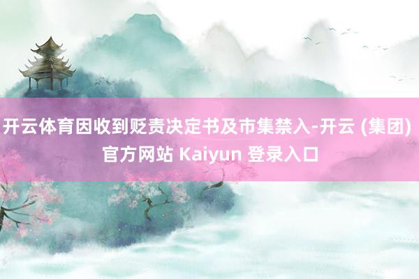 开云体育因收到贬责决定书及市集禁入-开云 (集团) 官方网站 Kaiyun 登录入口