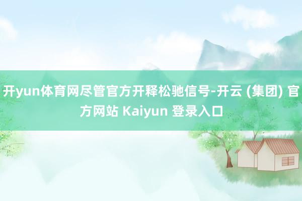开yun体育网尽管官方开释松驰信号-开云 (集团) 官方网站 Kaiyun 登录入口
