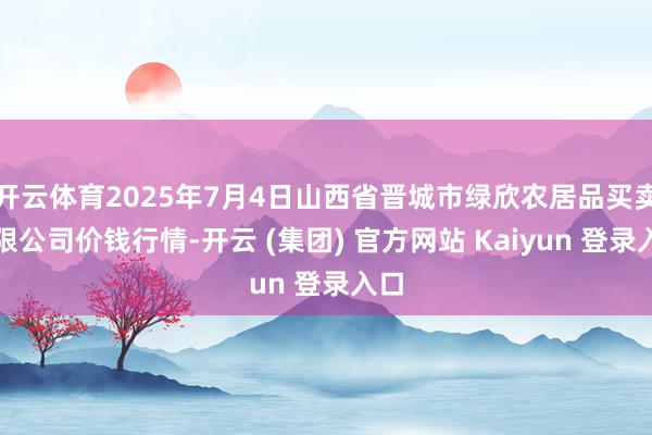 开云体育2025年7月4日山西省晋城市绿欣农居品买卖有限公司价钱行情-开云 (集团) 官方网站 Kaiyun 登录入口