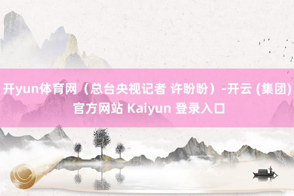 开yun体育网（总台央视记者 许盼盼）-开云 (集团) 官方网站 Kaiyun 登录入口