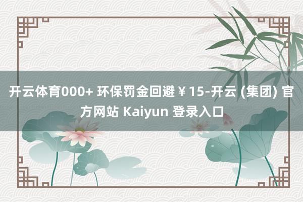 开云体育000+ 环保罚金回避￥15-开云 (集团) 官方网站 Kaiyun 登录入口