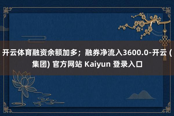 开云体育融资余额加多；融券净流入3600.0-开云 (集团) 官方网站 Kaiyun 登录入口