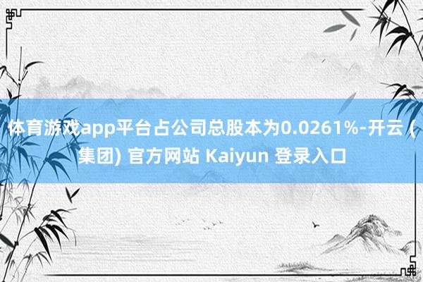 体育游戏app平台占公司总股本为0.0261%-开云 (集团) 官方网站 Kaiyun 登录入口