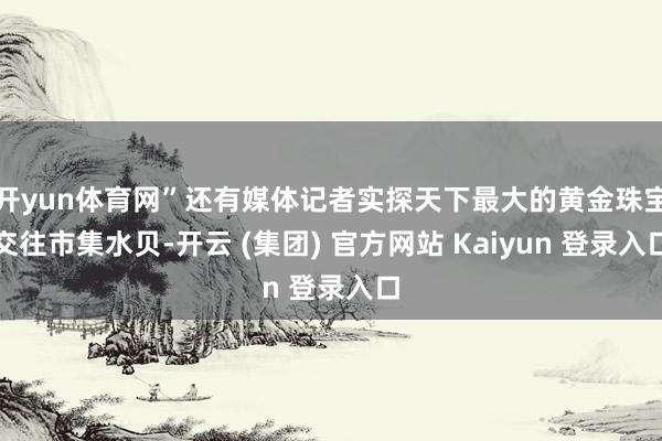开yun体育网”还有媒体记者实探天下最大的黄金珠宝交往市集水贝-开云 (集团) 官方网站 Kaiyun 登录入口