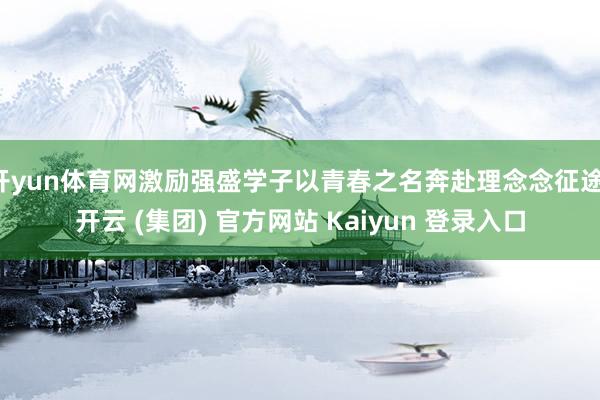 开yun体育网激励强盛学子以青春之名奔赴理念念征途-开云 (集团) 官方网站 Kaiyun 登录入口